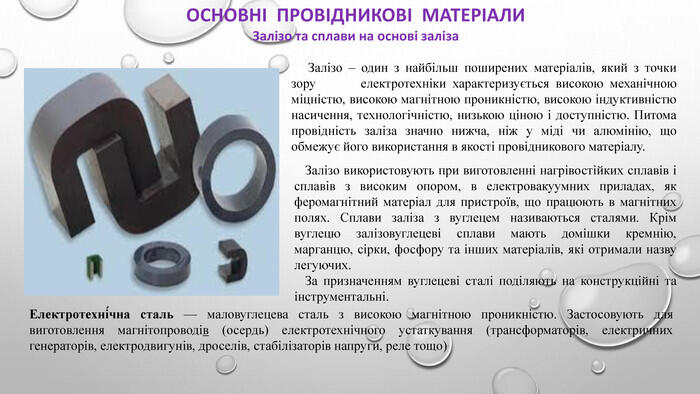 ОСНОВНІ ПРОВІДНИКОВІ МАТЕРІАЛИЗалізо та сплави на основі заліза Залізо – один з найбільш поширених матеріалів, який з точки зору електротехніки характеризується високою механічною міцністю, високою магнітною проникністю, високою індуктивністю насичення, технологічністю, низькою ціною і доступністю. Питома провідність заліза значно нижча, ніж у міді чи алюмінію, що обмежує його використання в якості провідникового матеріалу. Електротехні́чна сталь — маловуглецева сталь з високою магнітною проникністю. Застосовують для виготовлення магнітопроводів (осердь) електротехнічного устаткування (трансформаторів, електричних генераторів, електродвигунів, дроселів, стабілізаторів напруги, реле тощо). Залізо використовують при виготовленні нагрівостійких сплавів і сплавів з високим опором, в електровакуумних приладах, як феромагнітний матеріал для пристроїв, що працюють в магнітних полях. Сплави заліза з вуглецем називаються сталями. Крім вуглецю залізовуглецеві сплави мають домішки кремнію, марганцю, сірки, фосфору та інших матеріалів, які отримали назву легуючих. За призначенням вуглецеві сталі поділяють на конструкційні та інструментальні.