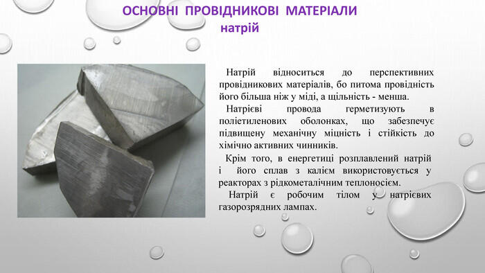 ОСНОВНІ ПРОВІДНИКОВІ МАТЕРІАЛИнатрій. Натрій відноситься до перспективних провідникових матеріалів, бо питома провідність його більша ніж у міді, а щільність - менша. Натрієві провода герметизують в поліетиленових оболонках, що забезпечує підвищену механічну міцність і стійкість до хімічно активних чинників. Крім того, в енергетиці розплавлений натрій і його сплав з калієм використовується у реакторах з рідкометалічним теплоносієм. Натрій є робочим тілом у натрієвих газорозрядних лампах.