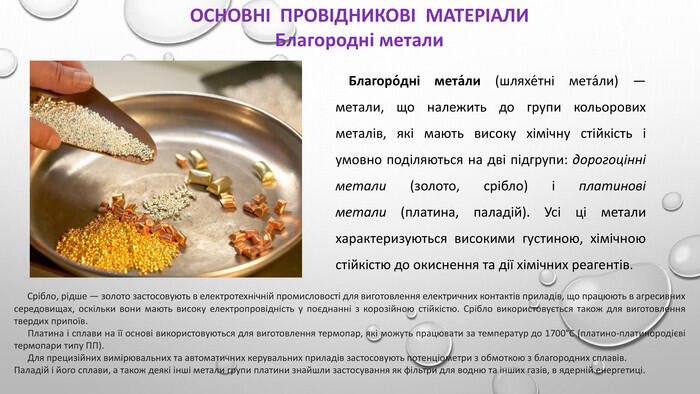 ОСНОВНІ ПРОВІДНИКОВІ МАТЕРІАЛИБлагородні метали Благоро́дні мета́ли (шляхе́тні мета́ли) — метали, що належить до групи кольорових металів, які мають високу хімічну стійкість і умовно поділяються на дві підгрупи: дорогоцінні метали (золото, срібло) і платинові метали (платина, паладій). Усі ці метали характеризуються високими густиною, хімічною стійкістю до окиснення та дії хімічних реагентів. Срібло, рідше — золото застосовують в електротехнічній промисловості для виготовлення електричних контактів приладів, що працюють в агресивних середовищах, оскільки вони мають високу електропровідність у поєднанні з корозійною стійкістю. Срібло використовується також для виготовлення твердих припоїв. Платина і сплави на її основі використовуються для виготовлення термопар, які можуть працювати за температур до 1700°С (платино-платинородієві термопари типу ПП). Для прецизійних вимірювальних та автоматичних керувальних приладів застосовують потенціометри з обмоткою з благородних сплавів. Паладій і його сплави, а також деякі інші метали групи платини знайшли застосування як фільтри для водню та інших газів, в ядерній енергетиці.
