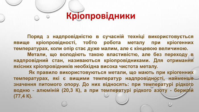 Кріопровідники Поряд з надпровідністю в сучасній техніці використовується явище кріопровідності, тобто робота металу при кріогенних температурах, коли опір стає дуже малим, але є кінцевою величиною. Метали, що володіють такою властивістю, але без переходу в надпровідний стан, називаються кріопровідниками. Для отримання якісних кріопровідників необхідна висока чистота металу. Як правило використовуються метали, що мають при кріогенних температурах, які є вищими температур надпровідності, найменше значення питомого опору. До них відносять: при температурі рідкого водню - алюміній (20,3 К), а при температурі рідкого азоту - берилій (77,4 К).