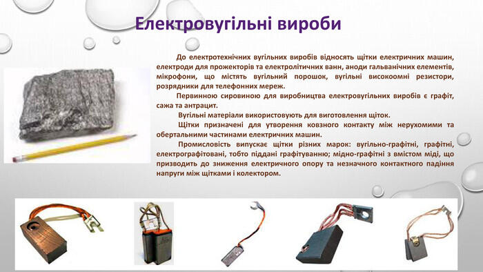 Електровугільні вироби До електротехнічних вугільних виробів відносять щітки електричних машин, електроди для прожекторів та електролітичних ванн, аноди гальванічних еле­ментів, мікрофони, що містять вугільний порошок, вугільні високоомні резистори, розрядники для телефонних мереж. Первинною сировиною для виробництва електровугільних ви­робів є графіт, сажа та антрацит. Вугільні матеріали використовують для виготовлення щіток. Щітки призначені для утворення ковзного контакту між неру­хомими та обертальними частинами електричних машин. Промисловість випускає щітки різних марок: вугільно-графітні, графітні, електрографітовані, тобто піддані графітуванню; мідно-графітні з вмістом міді, що призводить до зниження електричного опору та незначного контактного падіння напруги між щітками і колектором.