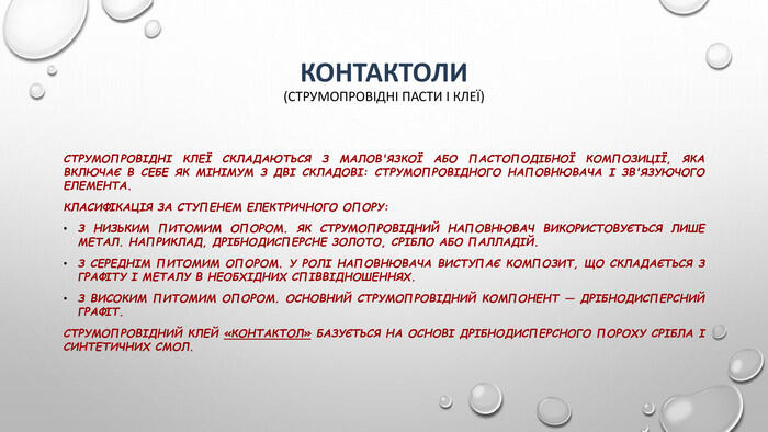 Контактоли(струмопровідні пасти і клеї)Струмопровідні клеї складаються з малов'язкої або пастоподібної композиції, яка включає в себе як мінімум з дві складові: струмопровідного наповнювача і зв'язуючого елемента. Класифікація за ступенем електричного опору: З низьким питомим опором. Як струмопровідний наповнювач використовується лише метал. Наприклад, дрібнодисперсне золото, срібло або палладій. З середнім питомим опором. У ролі наповнювача виступає композит, що складається з графіту і металу в необхідних співвідношеннях. З високим питомим опором. Основний струмопровідний компонент — дрібнодисперсний графіт. Струмопровідний клей «Контактол» базується на основі дрібнодисперсного пороху срібла і синтетичних смол.
