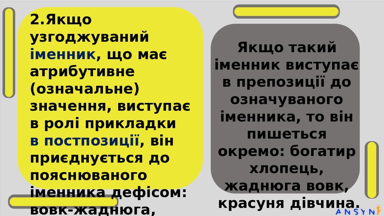 2.Якщо узгоджуваний іменник, що має атрибутивне (означальне) значення, виступає в ролі прикладки в постпозиції, він приєднується до пояснюваного ім...