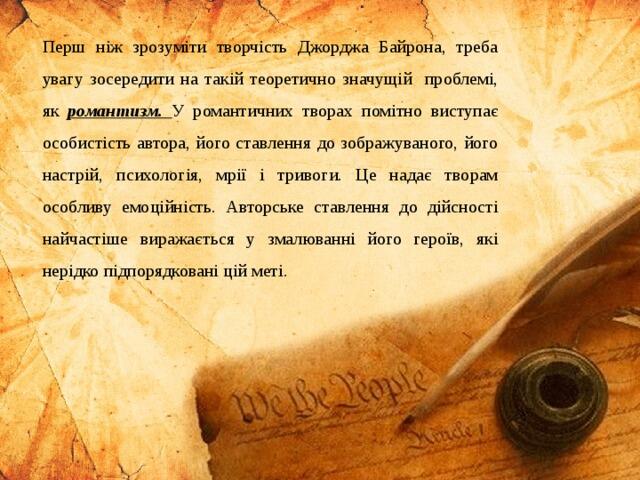 Перш ніж зрозуміти творчість Джорджа Байрона, треба увагу зосередити на такій теоретично значущій проблемі, як романтизм. У романтичних творах помітно виступає особистість автора, його ставлення до зображуваного, його настрій, психологія, мрії і тривоги. Це надає творам особливу емоційність. Авторське ставлення до дійсності найчастіше виражається у змалюванні його героїв, які нерідко підпорядковані цій меті.