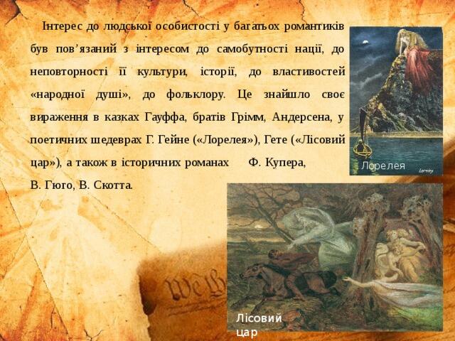 Інтерес до людської особистості у багатьох романтиків був пов’язаний з інтересом до самобутності нації, до неповторності її культури, історії, до властивостей «народної душі», до фольклору. Це знайшло своє вираження в казках Гауффа, братів Грімм, Андерсена, у поетичних шедеврах Г. Гейне («Лорелея»), Гете («Лісовий цар»), а також в історичних романах Ф. Купера, В. Гюго, В. Скотта. Лорелея Лісовий цар