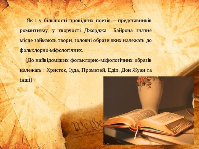Як і у більшості провідних поетів – представників романтизму, у творчості Джорджа Байрона значне місце займають твори, головні образи яких належать до фольклорно-міфологічних. (До найвідоміших фольклорно-міфологічних образів належать : Христос, Іуда, Прометей, Едіп, Дон Жуан та інші)