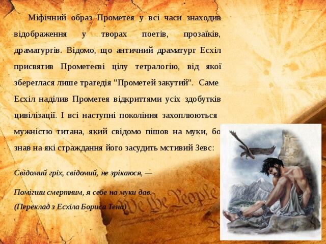 Міфічний образ Прометея у всі часи знаходив відображення у творах поетів, прозаїків, драматургів. Відомо, що античний драматург Есхіл присвятив Прометеєві цілу тетралогію, від якої збереглася лише трагедія