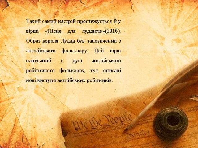 Такий самий настрій простежується й у вірші «Пісня для луддитів»(1816). Образ короля Лудда був запозичений з англійського фольклору. Цей вірш написаний у дусі англійського робітничого фольклору, тут описані нові виступи англійських робітників.