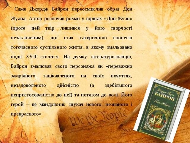 Саме Джордж Байрон переосмислив образ Дон Жуана. Автор розпочав роман у віршах «Дон Жуан» (проте цей твір лишився у його творчості незакінченим), що став сатиричною епопеєю тогочасного суспільного життя, в якому змальовано події ХVІІ століття. На думку літературознавців, Байрон змалював свого персонажа як «переважно замріяного, зацікавленого на своїх почуттях, незадоволеного дійсністю (а здебільшого непристосованістю до неї) та потягом до волі. Його герой – це мандрівник, шукач нового, незнаного і прекрасного»