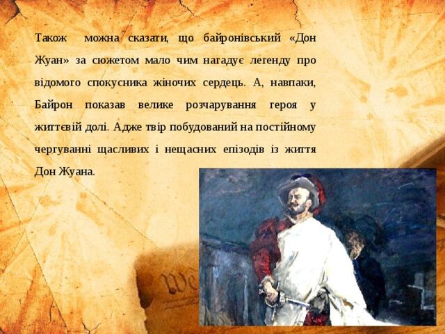 Також можна сказати, що байронівський «Дон Жуан» за сюжетом мало чим нагадує легенду про відомого спокусника жіночих сердець. А, навпаки, Байрон показав велике розчарування героя у життєвій долі. Адже твір побудований на постійному чергуванні щасливих і нещасних епізодів із життя Дон Жуана.