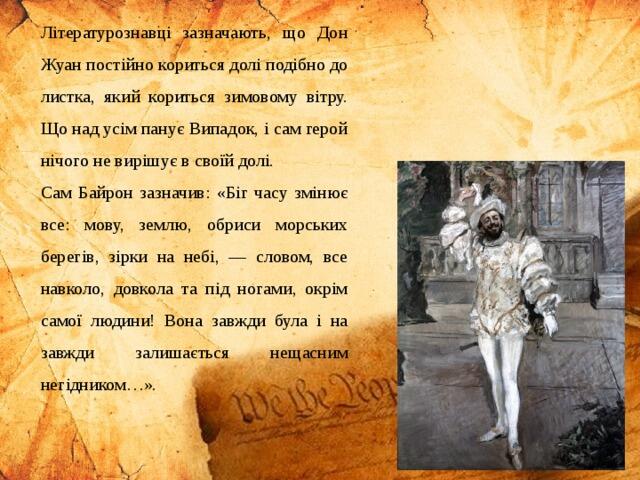 Літературознавці зазначають, що Дон Жуан постійно кориться долі подібно до листка, який кориться зимовому вітру. Що над усім панує Випадок, і сам герой нічого не вирішує в своїй долі. Сам Байрон зазначив: «Біг часу змінює все: мову, землю, обриси морських берегів, зірки на небі, — словом, все навколо, довкола та під ногами, окрім самої людини! Вона завжди була і на завжди залишається нещасним негідником…».