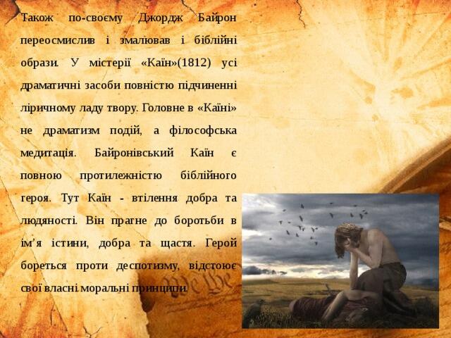 Також по-своєму Джордж Байрон переосмислив і змалював і біблійні образи. У містерії «Каїн»(1812) усі драматичні засоби повністю підчиненні ліричному ладу твору. Головне в «Каїні» не драматизм подій, а філософська медитація. Байронівський Каїн є повною протилежністю біблійного героя. Тут Каїн - втілення добра та людяності. Він прагне до боротьби в ім’я істини, добра та щастя. Герой бореться проти деспотизму, відстоює свої власні моральні принципи.