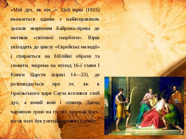 «Мій дух, як ніч...». Цей вірш (1815) вважається одним з найяскравіших зразків звернення Байрона-лірика до мотивів «світової скорботи». Вірш увіходить до циклу «Єврейські мелодії» і спирається на біблійні образи та сюжети, зокрема на епізод 16-ї глави І Книги Царств (вірші 14—23), де розповідається про те, як в ізраїльського царя Саула вселився злий дух, а юний воїн і співець Давид чарівною грою на гуслях прогнав його, після чого був узятий царем на службу .
