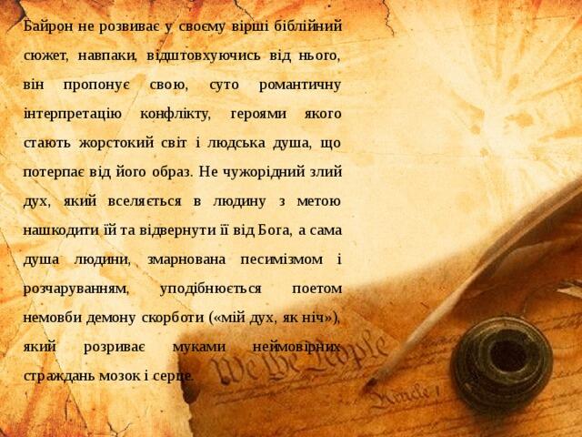 Байрон не розвиває у своєму вірші біблійний сюжет, навпаки, відштовхуючись від нього, він пропонує свою, суто романтичну інтерпретацію конфлікту, героями якого стають жорстокий світ і людська душа, що потерпає від його образ. Не чужорідний злий дух, який вселяється в людину з метою нашкодити їй та відвернути її від Бога, а сама душа людини, змарнована песимізмом і розчаруванням, уподібнюється поетом немовби демону скорботи («мій дух, як ніч»), який розриває муками неймовірних страждань мозок і серце.
