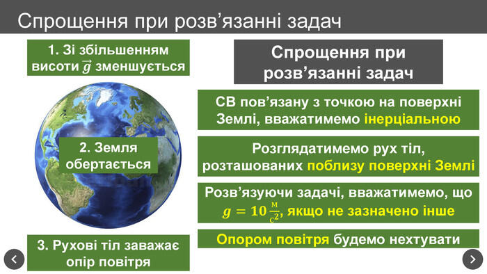 Спрощення при розв’язанні задач1. Зі збільшенням висоти 𝒈 зменшується 2. Земля обертається3. Рухові тіл заважаєопір повітря. Спрощення при розв’язанні задач. СВ пов’язану з точкою на поверхні Землі, вважатимемо інерціальною. Розглядатимемо рух тіл, розташованих поблизу поверхні ЗемліРозв’язуючи задачі, вважатимемо, що 𝒈=𝟏𝟎мс𝟐, якщо не зазначено інше Опором повітря будемо нехтувати