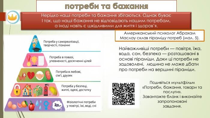 потреби та бажання. Нерідко наші потреби та бажання збігаються. Однак буваєІ так, що наші бажання не відповідають нашим потребам,а іноді навіть є шкідливими для життя і здоров’я. Найважливіші потреби — повітря, їжа, вода, сон, безпека — розташовані в основі піраміди. Доки ці потреби не задоволені, людина не може дбати про потреби на вершині піраміди. Американський психолог Абрахам Маслау склав піраміду потреб (мал. 5). Подивіться мультфільм «Потреби, бажання, товари тапослуги». Завантажте бланк і виконайте запропонованізавдання.