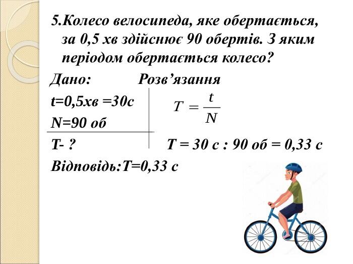 5.Колесо велосипеда, яке обертається, за 0,5 хв здійснює 90 обертів. З яким періодом обертається колесо? Дано: Розв’язання t=0,5хв =30с N=90 об T- ? Т = 30 с : 90 об = 0,33 с Відповідь:Т=0,33 с