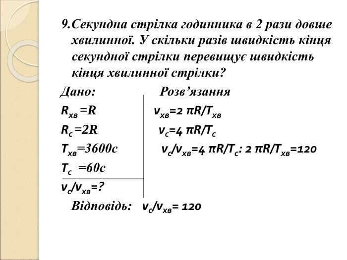 9.Секундна стрілка годинника в 2 рази довше хвилинної. У скільки разів швидкість кінця секундної стрілки перевищує швидкість кінця хвилинної стрілки? Дано: Розв’язання Rхв =R vхв=2 πR/Tхв Rс =2R vс=4 πR/Tс Tхв=3600с vс/vхв=4 πR/Tс: 2 πR/Tхв=120 Tс =60с vс/vхв=? Відповідь: vс/vхв= 120