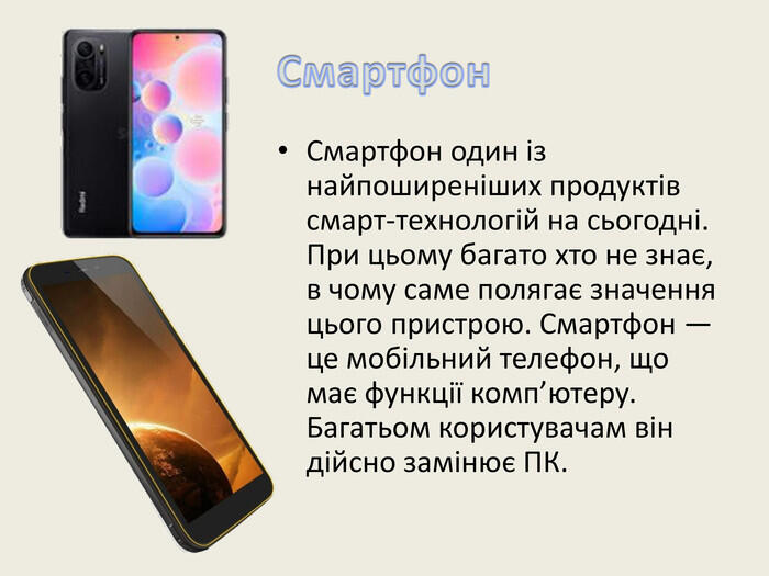 Смартфон. Смартфон один із найпоширеніших продуктів смарт-технологій на сьогодні. При цьому багато хто не знає, в чому саме полягає значення цього пристрою. Смартфон — це мобільний телефон, що має функції комп’ютеру. Багатьом користувачам він дійсно замінює ПК.
