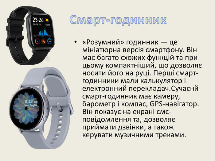 Смарт-годинник«Розумний» годинник — це мініатюрна версія смартфону. Він має багато схожих функцій та при цьому компактніший, що дозволяє носити його на руці. Перші смарт-годинники мали калькулятор і електронний перекладач. Сучаснй смарт-годинник має камеру, барометр і компас, GPS-навігатор. Він показує на екрані смс-повідомлення та, дозволяє приймати дзвінки, а також керувати музичними треками.