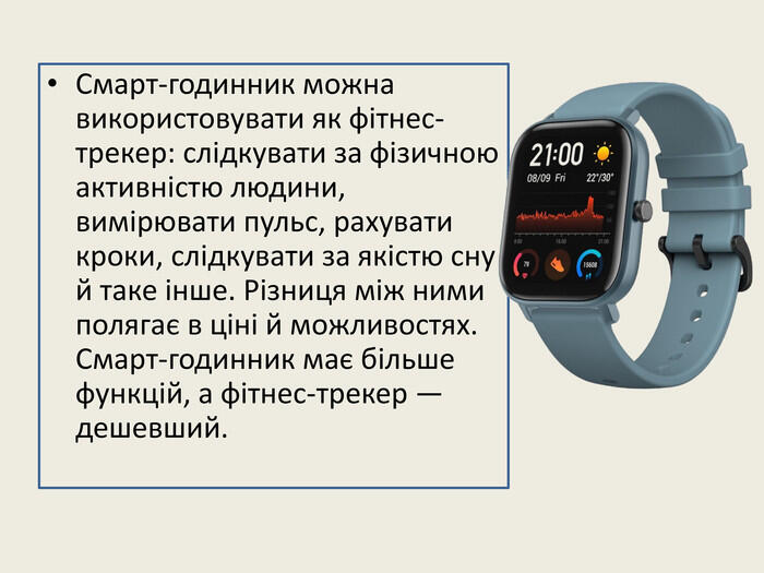 Смарт-годинник можна використовувати як фітнес-трекер: слідкувати за фізичною активністю людини, вимірювати пульс, рахувати кроки, слідкувати за якістю сну й таке інше. Різниця між ними полягає в ціні й можливостях. Смарт-годинник має більше функцій, а фітнес-трекер — дешевший.
