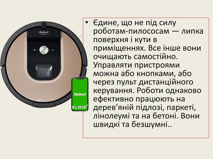 Єдине, що не під силу роботам-пилососам — липка поверхня і кути в приміщеннях. Все інше вони очищають самостійно. Управляти пристроями можна або кнопками, або через пульт дистанційного керування. Роботи однаково ефективно працюють на дерев’яній підлозі, паркеті, лінолеумі та на бетоні. Вони швидкі та безшумні..