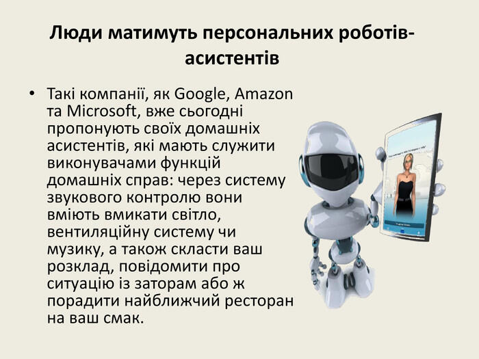 Люди матимуть персональних роботів-асистентів. Такі компанії, як Google, Amazon та Microsoft, вже сьогодні пропонують своїх домашніх асистентів, які мають служити виконувачами функцій домашніх справ: через систему звукового контролю вони вміють вмикати світло, вентиляційну систему чи музику, а також скласти ваш розклад, повідомити про ситуацію із заторам або ж порадити найближчий ресторан на ваш смак.