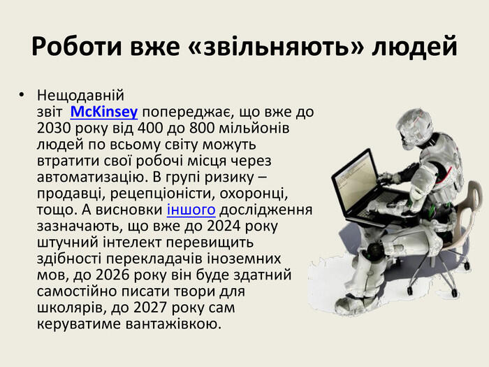 Роботи вже «звільняють» людей. Нещодавній звіт Mc. Kinsey попереджає, що вже до 2030 року від 400 до 800 мільйонів людей по всьому світу можуть втратити свої робочі місця через автоматизацію. В групі ризику – продавці, рецепціоністи, охоронці, тощо. А висновки іншого дослідження зазначають, що вже до 2024 року штучний інтелект перевищить здібності перекладачів іноземних мов, до 2026 року він буде здатний самостійно писати твори для школярів, до 2027 року сам керуватиме вантажівкою.
