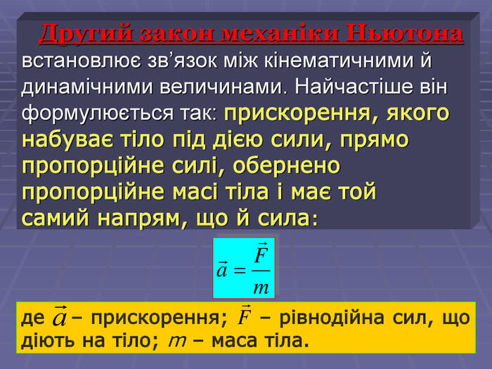 де – прискорення; – рівнодійна сил, що діють на тіло; m – маса тіла. Другий закон механіки Ньютона встановлює зв’язок між кінематичними й динамічними величинами. Найчастіше він формулюється так: прискорення, якого набуває тіло під дією сили, прямо пропорційне силі, обернено пропорційне масі тіла і має той самий напрям, що й сила: