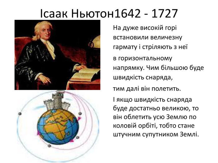 Ісаак Ньютон1642 - 1727 На дуже високій горі встановили величезну гармату і стріляють з неїв горизонтальному напрямку. Чим більшою буде швидкість снаряда,тим далі він полетить.І якщо швидкість снаряда буде достатньо великою, то він облетить усю Землю по коловій орбіті, тобто стане штучним супутником Землі.