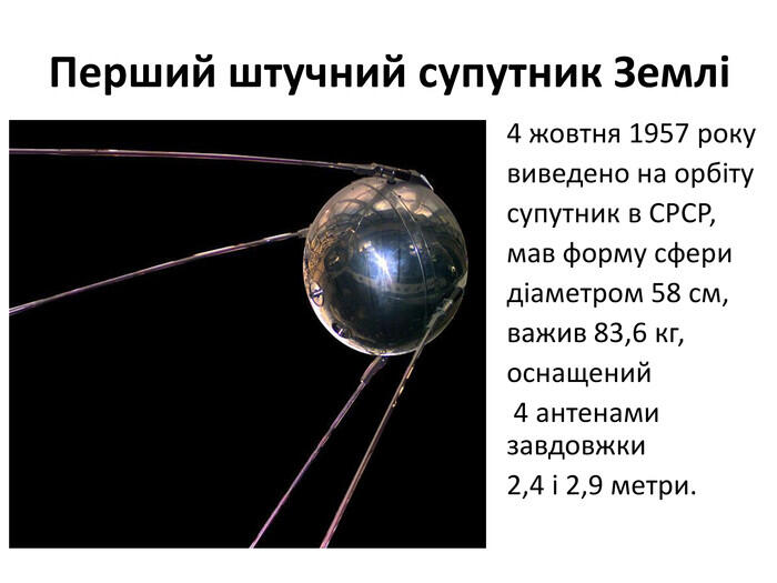Перший штучний супутник Землі4 жовтня 1957 рокувиведено на орбітусупутник в СРСР,мав форму сферидіаметром 58 см,важив 83,6 кг,оснащений 4 антенами завдовжки 2,4 і 2,9 метри.