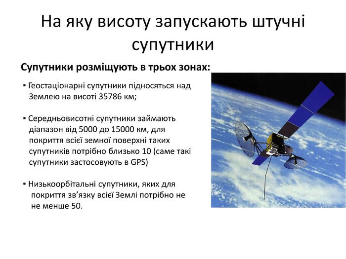 На яку висоту запускають штучні супутники. Супутники розміщують в трьох зонах: ▪ Геостаціонарні супутники підносяться над Землею на висоті 35786 км; ▪ Середньовисотні супутники займають діапазон від 5000 до 15000 км, для покриття всієї земної поверхні таких супутників потрібно близько 10 (саме такі супутники застосовують в GPS) ▪ Низькоорбітальні супутники, яких для покриття зв’язку всієї Землі потрібно не не менше 50.