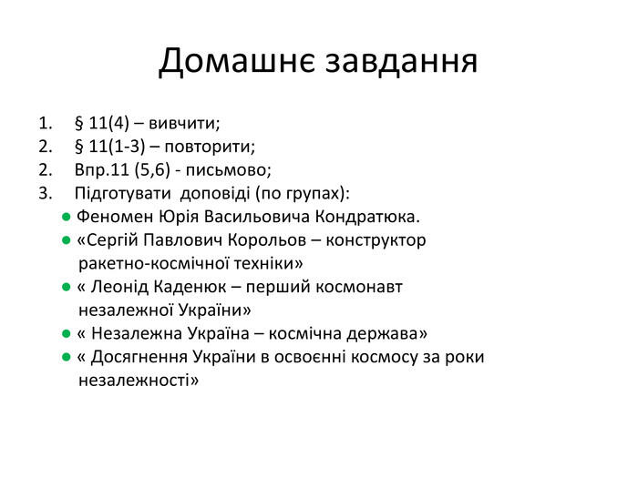 Домашнє завдання§ 11(4) – вивчити;§ 11(1-3) – повторити;Впр.11 (5,6) - письмово;Підготувати доповіді (по групах): ● Феномен Юрія Васильовича Кондратюка. ● «Сергій Павлович Корольов – конструктор ракетно-космічної техніки» ● « Леонід Каденюк – перший космонавт незалежної України» ● « Незалежна Україна – космічна держава» ● « Досягнення України в освоєнні космосу за роки незалежності»