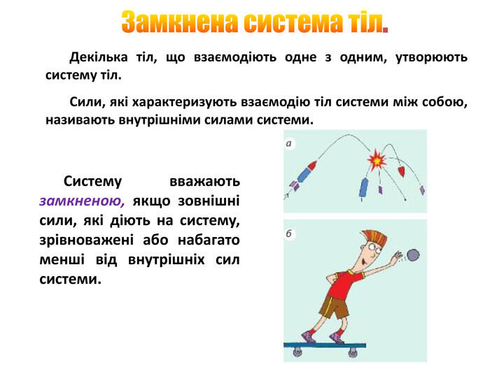 Замкнена система тіл. Декілька тіл, що взаємодіють одне з одним, утворюють систему тіл. Сили, які характеризують взаємодію тіл системи між собою, називають внутрішніми силами системи. Систему вважають замкненою, якщо зовнішні сили, які діють на систему, зрівноважені або набагато менші від внутрішніх сил системи.