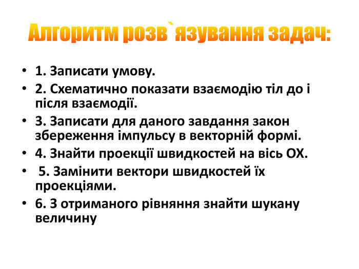 Алгоритм розв`язування задач:1. Записати умову. 2. Схематично показати взаємодію тіл до і після взаємодії. 3. Записати для даного завдання закон збереження імпульсу в векторній формі. 4. Знайти проекції швидкостей на вісь ОХ. 5. Замінити вектори швидкостей їх проекціями. 6. З отриманого рівняння знайти шукану величину