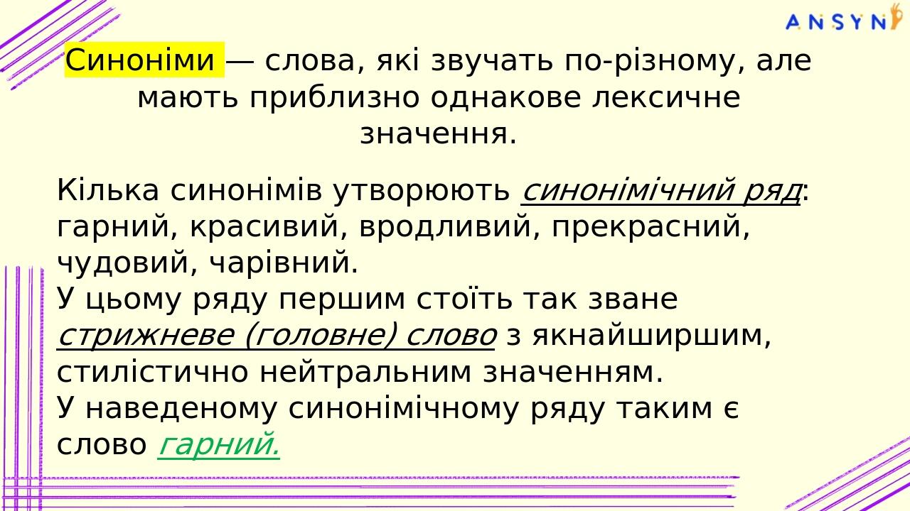 Синоніми — слова, які звучать по-різному, але мають приблизно однакове лексичне значення. Кілька синонімів утворюють синонімічний ряд: гарний, крас...