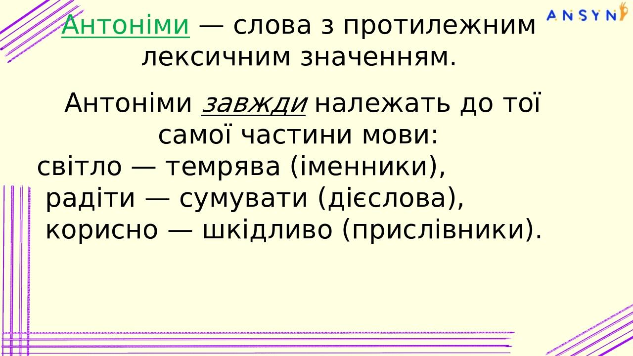 Антоніми — слова з протилежним лексичним значенням. Антоніми завжди належать до тої самої частини мови: світло — темрява (іменники), радіти — сумув...