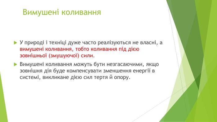 Вимушені коливання. У природі і техніці дуже часто реалізуються не власні, а вимушені коливання, тобто коливання під дією зовнішньої (змушуючої) сили. Вимушені коливання можуть бути незгасаючими, якщо зовнішня дія буде компенсувати зменшення енергії в системі, викликане дією сил тертя й опору.