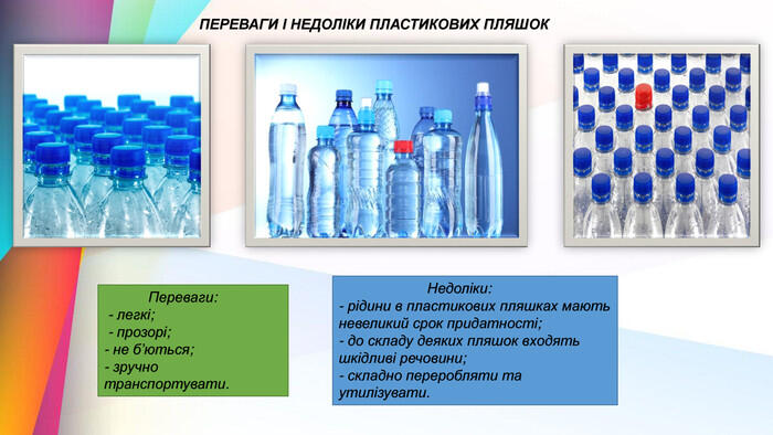 ПЕРЕВАГИ І НЕДОЛІКИ ПЛАСТИКОВИХ ПЛЯШОК Переваги: - легкі; - прозорі;- не б’ються;- зручно транспортувати. Недоліки: - рідини в пластикових пляшках мають невеликий срок придатності;- до складу деяких пляшок входять шкідливі речовини;- складно переробляти та утилізувати.