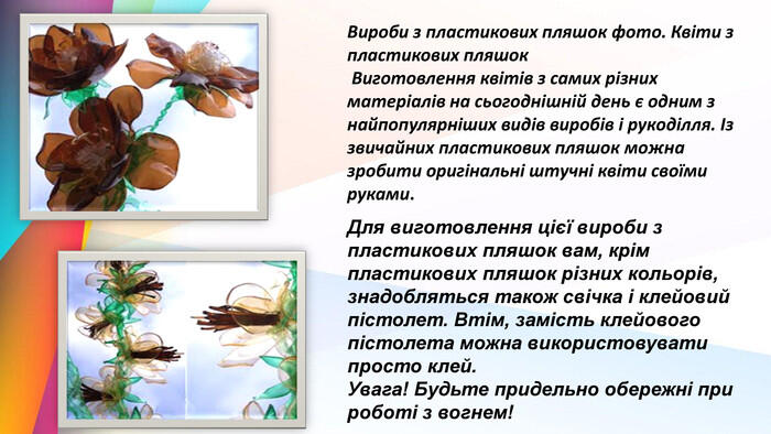 Вироби з пластикових пляшок фото. Квіти з пластикових пляшок Виготовлення квітів з самих різних матеріалів на сьогоднішній день є одним з найпопулярніших видів виробів і рукоділля. Із звичайних пластикових пляшок можна зробити оригінальні штучні квіти своїми руками. Для виготовлення цієї вироби з пластикових пляшок вам, крім пластикових пляшок різних кольорів, знадобляться також свічка і клейовий пістолет. Втім, замість клейового пістолета можна використовувати просто клей. Увага! Будьте придельно обережні при роботі з вогнем!