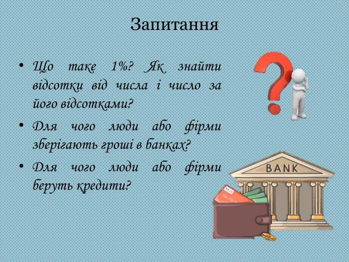Запитання. Що таке 1%? Як знайти відсотки від числа і число за його відсотками?Для чого люди або фірми зберігають гроші в банках?Для чого люди або фірми беруть кредити?