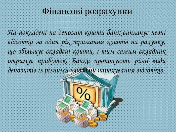 Фінансові розрахунки. На покладені на депозит кошти банк виплачує певні відсотки за один рік тримання коштів на рахунку, що збільшує вкладені кошти, і тим самим вкладник отримує прибуток. Банки пропонують різні види депозитів із різними умовами нарахування відсотків.