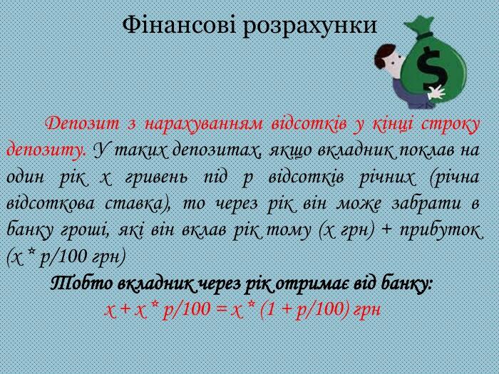 Фінансові розрахунки Депозит з нарахуванням відсотків у кінці строку депозиту. У таких депозитах, якщо вкладник поклав на один рік х гривень під р відсотків річних (річна відсоткова ставка), то через рік він може забрати в банку гроші, які він вклав рік тому (х грн) + прибуток (х * р/100 грн)Тобто вкладник через рік отримає від банку:х + х * р/100 = х * (1 + р/100) грн