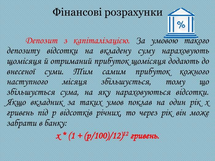 Фінансові розрахунки Депозит з капіталізацією. За умовою такого депозиту відсотки на вкладену суму нараховують щомісяця й отриманий прибуток щомісяця додають до внесеної суми. Тим самим прибуток кожного наступного місяця збільшується, тому що збільшується сума, на яку нараховуються відсотки. Якщо вкладник за таких умов поклав на один рік х гривень під р відсотків річних, то через рік він може забрати в банку:х * (1 + (p/100)/12)12 гривень.