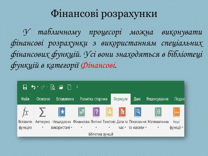Фінансові розрахунки У табличному процесорі можна виконувати фінансові розрахунки з використанням спеціальних фінансових функцій. Усі вони знаходяться в бібліотеці функцій в категорії Фінансові.