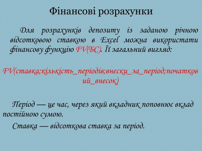 Фінансові розрахунки Для розрахунків депозиту із заданою річною відсотковою ставкою в Excel можна використати фінансову функцію FV(БС). Її загальний вигляд: FV(ставка;кількість_періодів;внески_за_період;початковий_внесок) Період — це час, через який вкладник поповнює вклад постійною сумою. Ставка — відсоткова ставка за період.