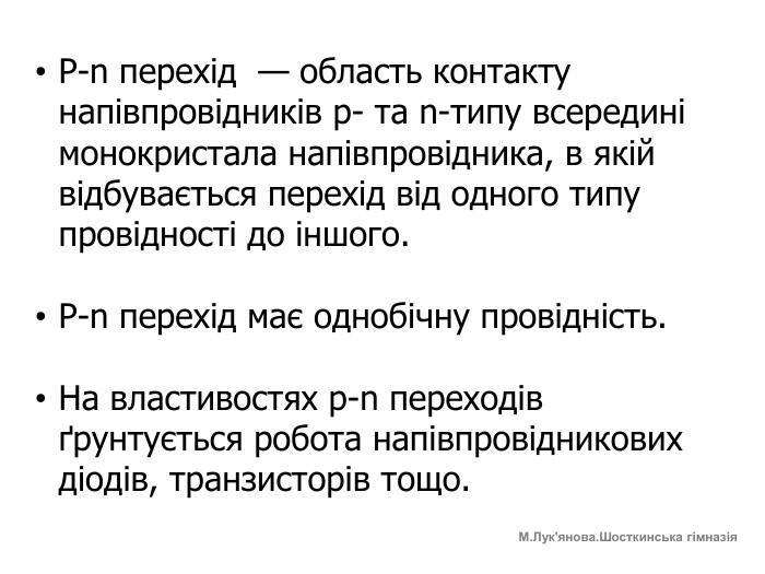 P-n перехід — область контакту напівпровідників p- та n-типу всередині монокристала напівпровідника, в якій відбувається перехід від одного типу провідності до іншого. P-n перехід має однобічну провідність. На властивостях p-n переходів ґрунтується робота напівпровідникових діодів, транзисторів тощо. М. Лук'янова. Шосткинська гімназія