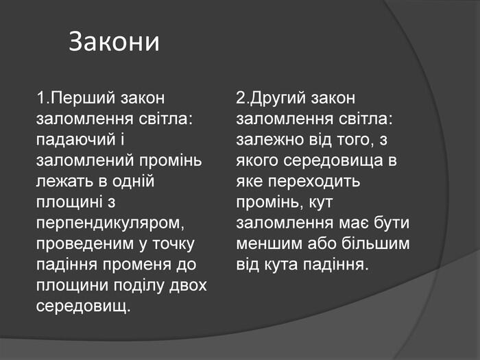 Закони1. Перший закон заломлення світла: падаючий і заломлений промінь лежать в одній площині з перпендикуляром, проведеним у точку падіння променя до площини поділу двох середовищ.2. Другий закон заломлення світла: залежно від того, з якого середовища в яке переходить промінь, кут заломлення має бути меншим або більшим від кута падіння.