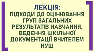 ЛЕКЦІЯ: ПІДХОДИ ДО ОЦІНЮВАННЯ ГРУП ЗАГАЛЬНИХ РЕЗУЛЬТАТІВ НАВЧАННЯ. ВЕДЕННЯ ШКІЛЬНОЇ ДОКУМЕНТАЦІЇ ВЧИТЕЛЕМ НУШ