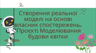 Тема: Створення реальної моделі на основі власних спостережень.  Проєкт: Моделювання будови квітки (початок проєктування)